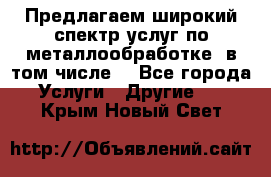 Предлагаем широкий спектр услуг по металлообработке, в том числе: - Все города Услуги » Другие   . Крым,Новый Свет